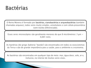 O Reino Monera é formado por bactérias, cianobactérias e arqueobactérias (também
chamadas arqueas), todos seres muito simples, unicelulares e com célula procariótica
                            (sem núcleo diferenciado).


 Esses seres microscópios são geralmente menores do que 8 micrômetros ( 1µm =
                                   0,001 mm).



As bactérias (do grego bakteria: 'bastão') são encontrados em todos os ecossistemas
 da Terra e são de grande importância para a saúde, para o ambiente e a economia.



 As bactérias são encontradas em qualquer tipo de meio: mar, água doce, solo, ar e,
                     inclusive, no interior de muitos seres vivos.
 