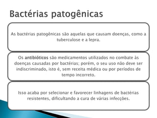 As bactérias patogênicas são aquelas que causam doenças, como a
                      tuberculose e a lepra.



   Os antibióticos são medicamentos utilizados no combate às
 doenças causadas por bactérias; porém, o seu uso não deve ser
  indiscriminado, isto é, sem receita médica ou por períodos de
                          tempo incorreto.



   Isso acaba por selecionar e favorecer linhagens de bactérias
        resistentes, dificultando a cura de várias infecções.
 