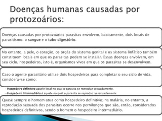 Doenças causadas por protozoários parasitas envolvem, basicamente, dois locais de
parasitismo: o sangue e o tubo digestório.


No entanto, a pele, o coração, os órgãs do sistema genital e os sistema linfático também
constituem locais em que os parasitas podem se instalar. Essas doenças envolvem, em
seu ciclo, hospedeiros, isto é, organismos vivos em que os parasitas se desenvolvem.


Caso o agente parasitário utilize dois hospedeiros para completar o seu ciclo de vida,
considera-se como:

 • Hospedeiro definitivo aquele local no qual o parasita se reproduz sexuadamente.
 • Hospedeiro intermediário é aquele no qual o parasita se reproduz assexuadamente.

Quase sempre o homem atua como hospedeiro definitivo; na malária, no entanto, a
reprodução sexuada dos parasitas ocorre nos pernilongos que são, então, considerados
hospedeiros definitivos, sendo o homem o hospedeiro intermediário.
 