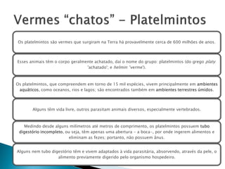 Os platelmintos são vermes que surgiram na Terra há provavelmente cerca de 600 milhões de anos.



Esses animais têm o corpo geralmente achatado, daí o nome do grupo: platelmintos (do grego platy:
                                 'achatado'; e helmin: 'verme').



Os platelmintos, que compreendem em torno de 15 mil espécies, vivem principalmente em ambientes
 aquáticos, como oceanos, rios e lagos; são encontrados também em ambientes terrestres úmidos.



       Alguns têm vida livre, outros parasitam animais diversos, especialmente vertebrados.



   Medindo desde alguns milímetros até metros de comprimento, os platelmintos possuem tubo
 digestório incompleto, ou seja, têm apenas uma abertura - a boca-, por onde ingerem alimentos e
                          eliminam as fezes; portanto, não possuem ânus.


Alguns nem tubo digestório têm e vivem adaptados à vida parasitária, absorvendo, através da pele, o
                   alimento previamente digerido pelo organismo hospedeiro.
 