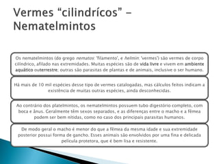 Os nematelmintos (do grego nematos: 'filamento', e helmin: 'vermes') são vermes de corpo
cilíndrico, afilado nas extremidades. Muitas espécies são de vida livre e vivem em ambiente
aquático outerrestre; outras são parasitas de plantas e de animais, inclusive o ser humano.


Há mais de 10 mil espécies desse tipo de vermes catalogadas, mas cálculos feitos indicam a
               existência de muitas outras espécies, ainda desconhecidas.


 Ao contrário dos platelmintos, os nematelmintos possuem tubo digestório completo, com
  boca e ânus. Geralmente têm sexos separados, e as diferenças entre o macho e a fêmea
         podem ser bem nítidas, como no caso dos principais parasitas humanos.

  De modo geral o macho é menor do que a fêmea da mesma idade e sua extremidade
 posterior possui forma de gancho. Esses animais são envolvidos por uma fina e delicada
                      película protetora, que é bem lisa e resistente.
 