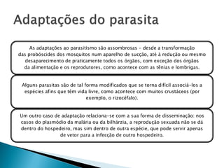 As adaptações ao parasitismo são assombrosas - desde a transformação
das probóscides dos mosquitos num aparelho de sucção, até à redução ou mesmo
   desaparecimento de praticamente todos os órgãos, com exceção dos órgãos
  da alimentação e os reprodutores, como acontece com as tênias e lombrigas.


 Alguns parasitas são de tal forma modificados que se torna difícil associá-los a
  espécies afins que têm vida livre, como acontece com muitos crustáceos (por
                              exemplo, o rizocéfalo).


Um outro caso de adaptação relaciona-se com a sua forma de disseminação: nos
casos do plasmódio da malária ou da bilhárzia, a reprodução sexuada não se dá
dentro do hospedeiro, mas sim dentro de outra espécie, que pode servir apenas
                de vetor para a infecção de outro hospedeiro.
 