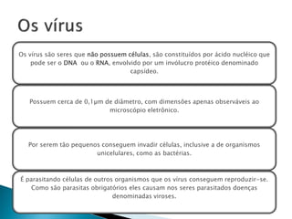 Os vírus são seres que não possuem células, são constituídos por ácido nucléico que
    pode ser o DNA ou o RNA, envolvido por um invólucro protéico denominado
                                    capsídeo.




   Possuem cerca de 0,1µm de diâmetro, com dimensões apenas observáveis ao
                           microscópio eletrônico.




   Por serem tão pequenos conseguem invadir células, inclusive a de organismos
                        unicelulares, como as bactérias.



É parasitando células de outros organismos que os vírus conseguem reproduzir-se.
    Como são parasitas obrigatórios eles causam nos seres parasitados doenças
                               denominadas viroses.
 