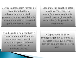 Os vírus apresentam formas de      Esse material genético sofre
      organismo bastante              modificações, ou seja
   diferenciadas, mas todos         mutações, com freqüência,
possuem uma cápsula feita de        levando ao surgimento de
 proteína, onde fica o material    variedades (subtipos) de um
    genético desses seres.                mesmo vírus.



Isso dificulta o seu combate e
                                     A capacidade de sofrer
  compromete a eficiência de
                                  mutações genéticas é uma das
    várias vacinas, que são
                                   características que os vírus
   preparadas para combater
                                  têm em comum com os seres
      tipos específicos de
                                              vivos.
        microorganismo.
 