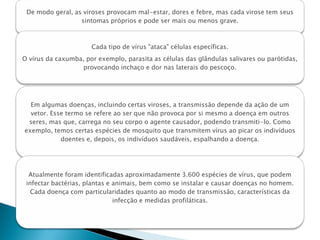 De modo geral, as viroses provocam mal-estar, dores e febre, mas cada virose tem seus
                  sintomas próprios e pode ser mais ou menos grave.



                      Cada tipo de vírus "ataca" células específicas.
O vírus da caxumba, por exemplo, parasita as células das glândulas salivares ou parótidas,
                   provocando inchaço e dor nas laterais do pescoço.




  Em algumas doenças, incluindo certas viroses, a transmissão depende da ação de um
  vetor. Esse termo se refere ao ser que não provoca por si mesmo a doença em outros
 seres, mas que, carrega no seu corpo o agente causador, podendo transmiti-lo. Como
exemplo, temos certas espécies de mosquito que transmitem vírus ao picar os indivíduos
            doentes e, depois, os indivíduos saudáveis, espalhando a doença.




  Atualmente foram identificadas aproximadamente 3.600 espécies de vírus, que podem
 infectar bactérias, plantas e animais, bem como se instalar e causar doenças no homem.
   Cada doença com particularidades quanto ao modo de transmissão, características da
                               infecção e medidas profiláticas.
 