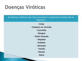 As doenças viróticas que mais acometem o organismo humano são as
                             seguintes:

                            • Gripe
                     • Catapora ou Varicela
                          • Caxumba
                           • Dengue
                        • Febre Amarela
                           • Hepatite
                           • Rubéola
                           • Sarampo
                           • Varíola
                           • Herpes
                            • Raiva
 