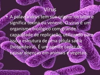 Vírus
• A palavra vírus tem sua origem no latim e
significa toxina ou veneno. O vírus é um
organismo biológico com grande
capacidade de replicação, utilizando para
isso a estrutura de uma célula sadia
(hospedeira). É um agente capaz de
causar doenças em animais e vegetais.
 