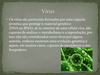  Os vírus são partículas formadas por uma cápsula
protéica que protege o material genético
(DNA ou RNA); só no interior de uma célula viva, são
capazes de realizar o metabolismo e a reprodução, por
isso não são considerados seres vivos por alguns
autores, embora mostrem uma evolução genética e
sejam, em muitos casos, capazes de reconhecer o seu
hospedeiro.
 