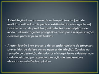 • A desinfeção é um processo de antissepsia (um conjunto de
medidas destinadas a impedir a existência dos microrganismos).
Consiste no uso de produtos (desinfetantes e antissépticos) de
modo a eliminar agentes patogénicos como por exemplo: soluções
dérmicas para limpeza de feridas.
• A esterilização é um processo de assepsia (conjunto de processos
preventidos de defesa contra agentes de infeção). Consiste na
remoção ou destruição de todos os microrganismos existentes num
dado local como por exemplo, por ação de temperaturas
elevadas ou substâncias químicas.
 