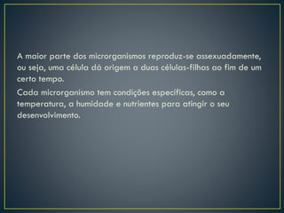 A maior parte dos microrganismos reproduz-se assexuadamente,
ou seja, uma célula dá origem a duas células-filhas ao fim de um
certo tempo.
Cada microrganismo tem condições específicas, como a
temperatura, a humidade e nutrientes para atingir o seu
desenvolvimento.
 