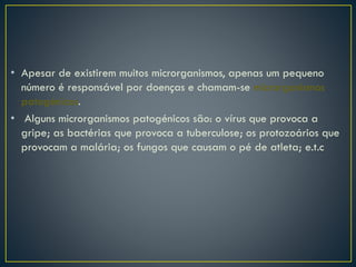 • Apesar de existirem muitos microrganismos, apenas um pequeno
número é responsável por doenças e chamam-se microrganismos
patogénicos.
• Alguns microrganismos patogénicos são: o vírus que provoca a
gripe; as bactérias que provoca a tuberculose; os protozoários que
provocam a malária; os fungos que causam o pé de atleta; e.t.c
 
