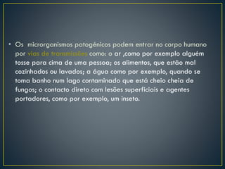 • Os microrganismos patogénicos podem entrar no corpo humano
por vias de transmissões como: o ar ,como por exemplo alguém
tosse para cima de uma pessoa; os alimentos, que estão mal
cozinhados ou lavados; a água como por exemplo, quando se
toma banho num lago contaminado que está cheio cheia de
fungos; o contacto direto com lesões superficiais e agentes
portadores, como por exemplo, um inseto.
 