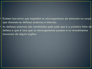• Existem barreiras que impedem os microrganismos de entrarem no corpo
que chamam-se defesas externas e internas.
• As defesas externas são constituidas pela pele que é a primeira linha de
defesa e que é raro que os microrganismos passem e os revestimentos
(mucosas) de alguns orgãos.
 