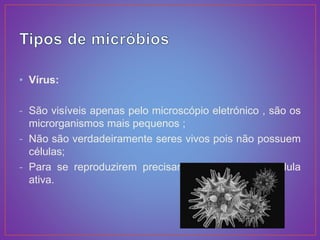 • Vírus:
- São visíveis apenas pelo microscópio eletrónico , são os
microrganismos mais pequenos ;
- Não são verdadeiramente seres vivos pois não possuem
células;
- Para se reproduzirem precisam de invadir uma célula
ativa.
 