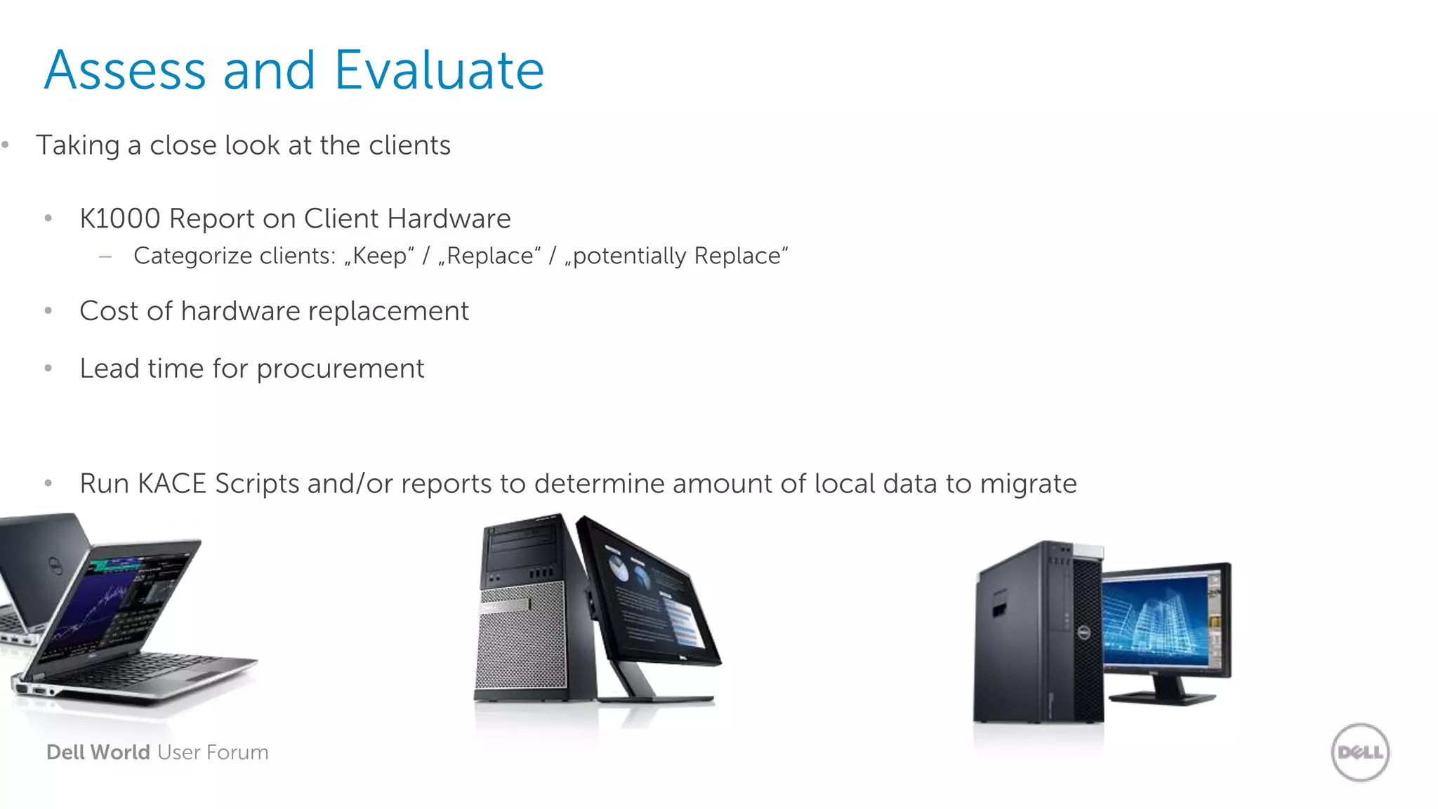 Dell World User Forum
Assess and Evaluate
• K1000 Report on Client Hardware
– Categorize clients: „Keep“ / „Replace“ / „potentially Replace“
• Cost of hardware replacement
• Lead time for procurement
• Run KACE Scripts and/or reports to determine amount of local data to migrate
• Taking a close look at the clients
 