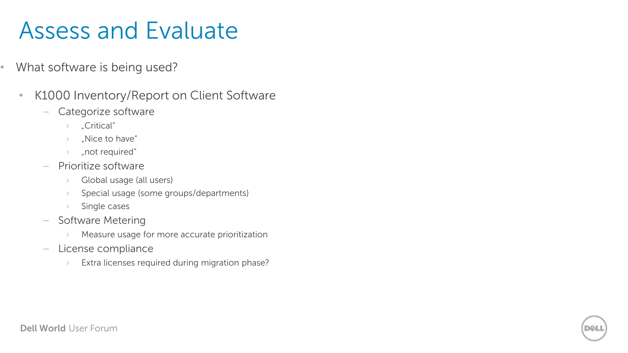 Dell World User Forum
Assess and Evaluate
• K1000 Inventory/Report on Client Software
– Categorize software
› „Critical“
› „Nice to have“
› „not required“
– Prioritize software
› Global usage (all users)
› Special usage (some groups/departments)
› Single cases
– Software Metering
› Measure usage for more accurate prioritization
– License compliance
› Extra licenses required during migration phase?
• What software is being used?
 