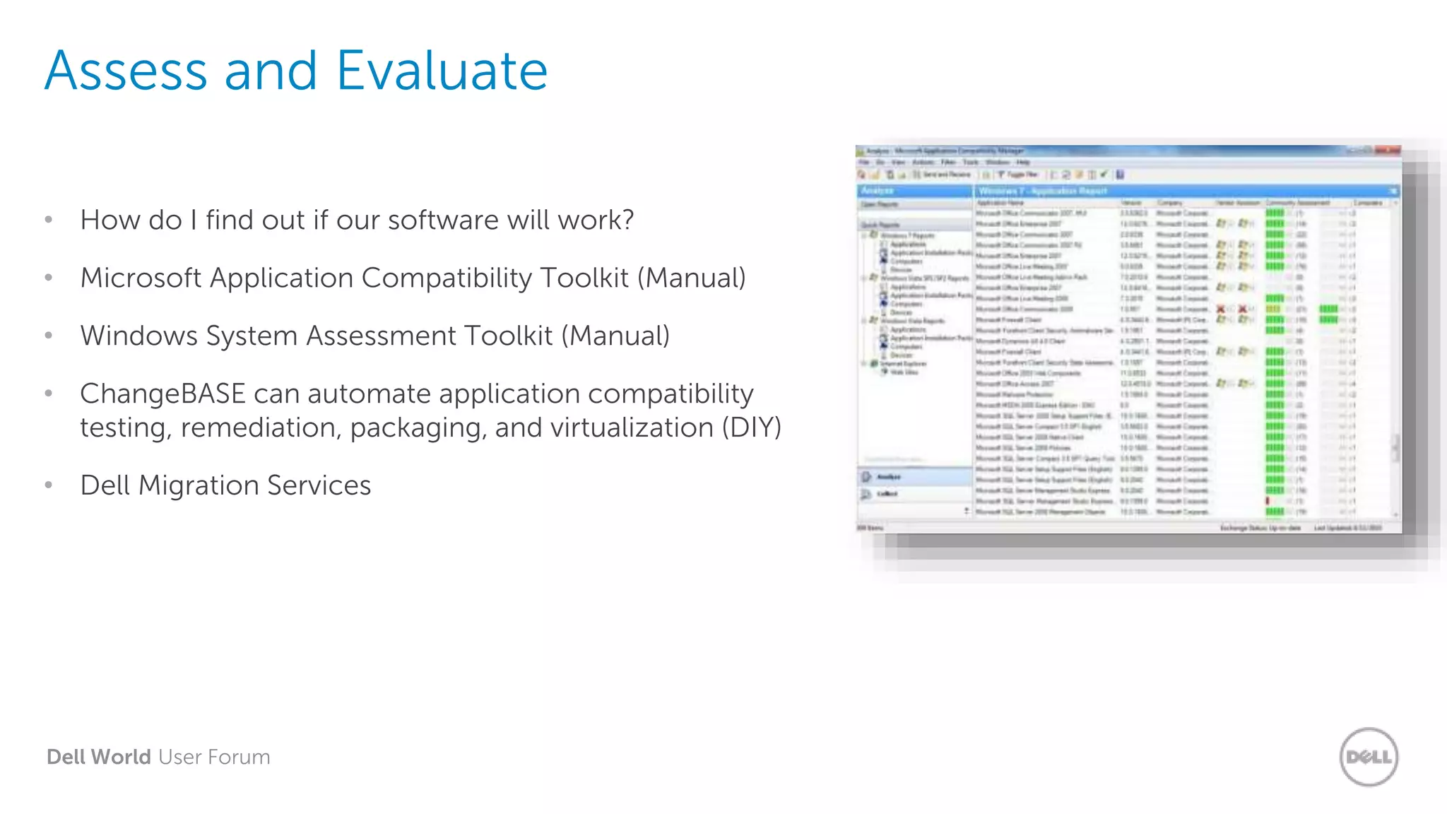 Dell World User Forum
Assess and Evaluate
• How do I find out if our software will work?
• Microsoft Application Compatibility Toolkit (Manual)
• Windows System Assessment Toolkit (Manual)
• ChangeBASE can automate application compatibility
testing, remediation, packaging, and virtualization (DIY)
• Dell Migration Services
 