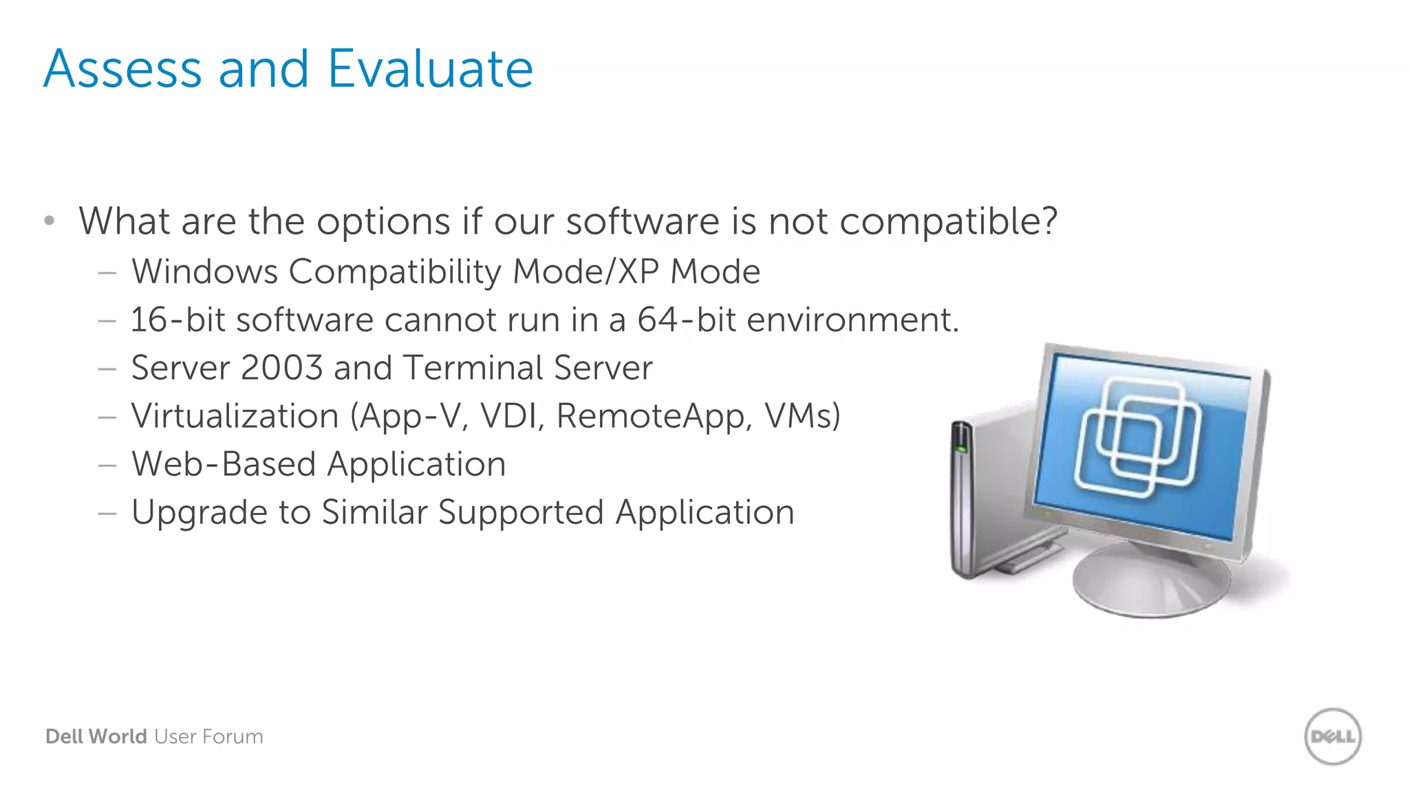 Dell World User Forum
Assess and Evaluate
• What are the options if our software is not compatible?
– Windows Compatibility Mode/XP Mode
– 16-bit software cannot run in a 64-bit environment.
– Server 2003 and Terminal Server
– Virtualization (App-V, VDI, RemoteApp, VMs)
– Web-Based Application
– Upgrade to Similar Supported Application
 