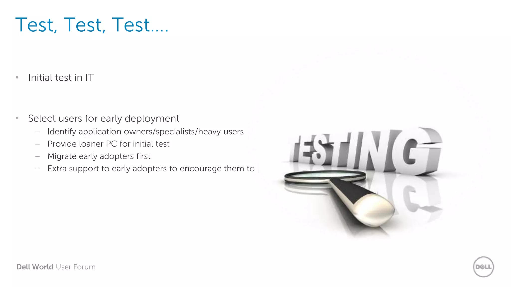 Dell World User Forum
Test, Test, Test….
• Initial test in IT
• Select users for early deployment
– Identify application owners/specialists/heavy users
– Provide loaner PC for initial test
– Migrate early adopters first
– Extra support to early adopters to encourage them to perform testing
 
