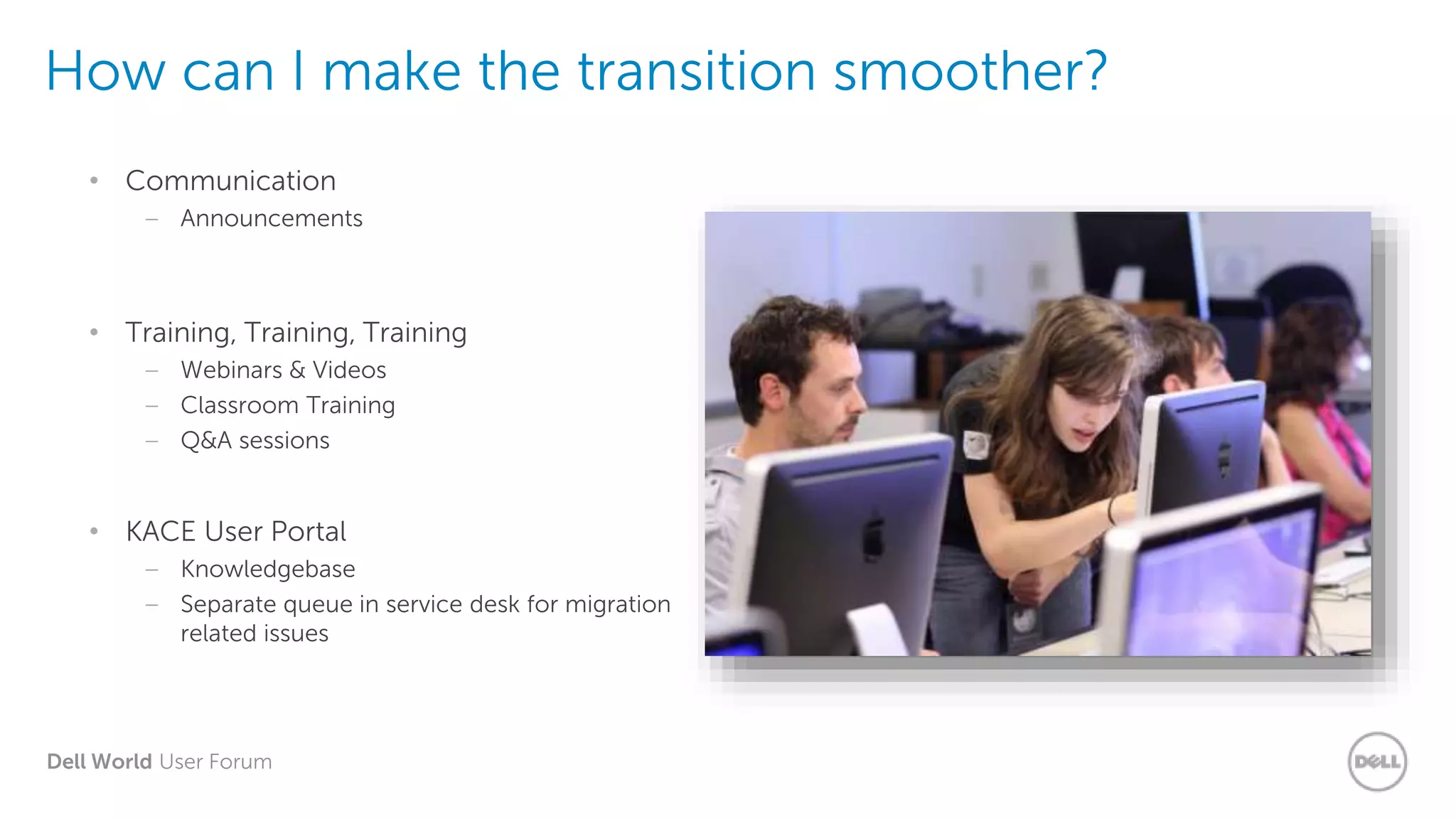 Dell World User Forum
How can I make the transition smoother?
• Communication
– Announcements
• Training, Training, Training
– Webinars & Videos
– Classroom Training
– Q&A sessions
• KACE User Portal
– Knowledgebase
– Separate queue in service desk for migration
related issues
 