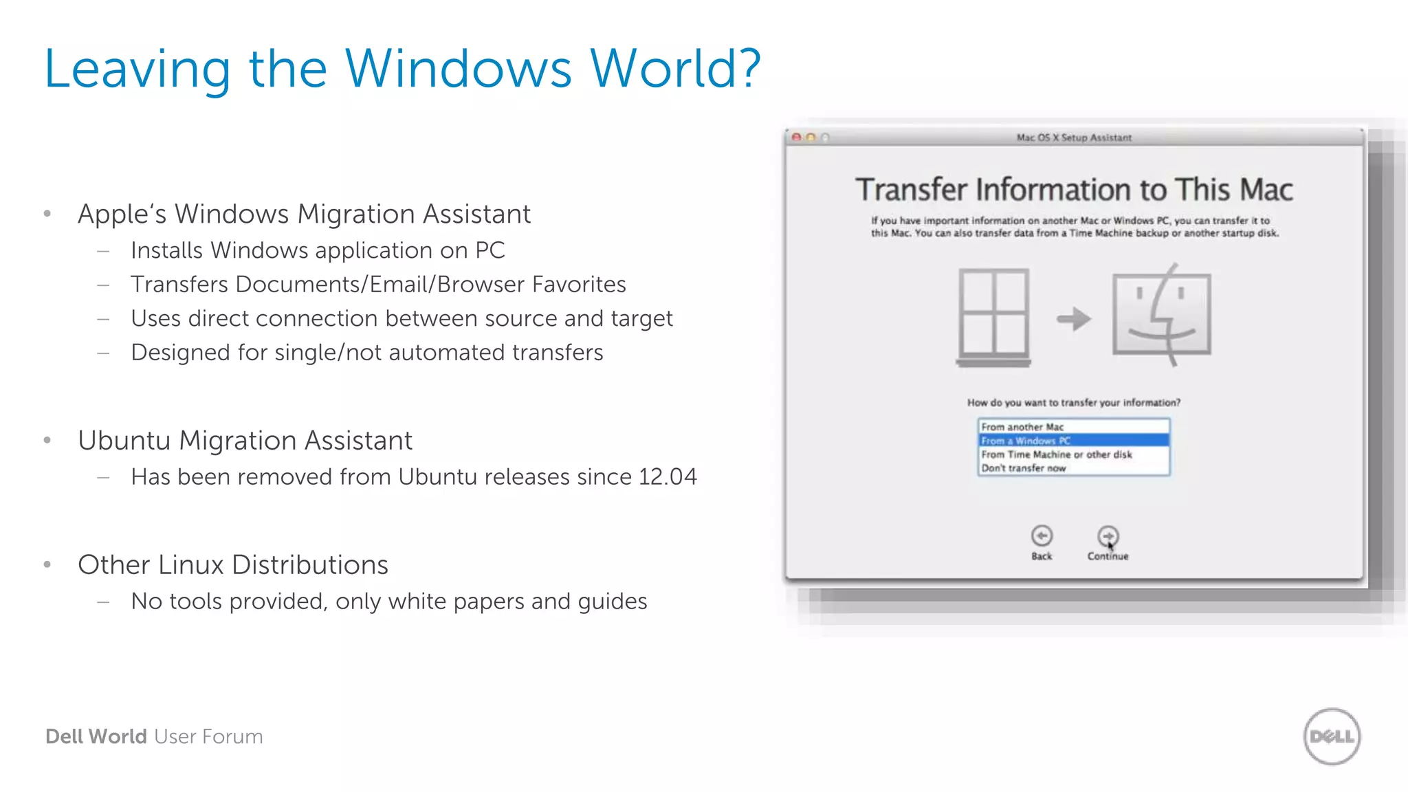Dell World User Forum
Leaving the Windows World?
• Apple‘s Windows Migration Assistant
– Installs Windows application on PC
– Transfers Documents/Email/Browser Favorites
– Uses direct connection between source and target
– Designed for single/not automated transfers
• Ubuntu Migration Assistant
– Has been removed from Ubuntu releases since 12.04
• Other Linux Distributions
– No tools provided, only white papers and guides
 