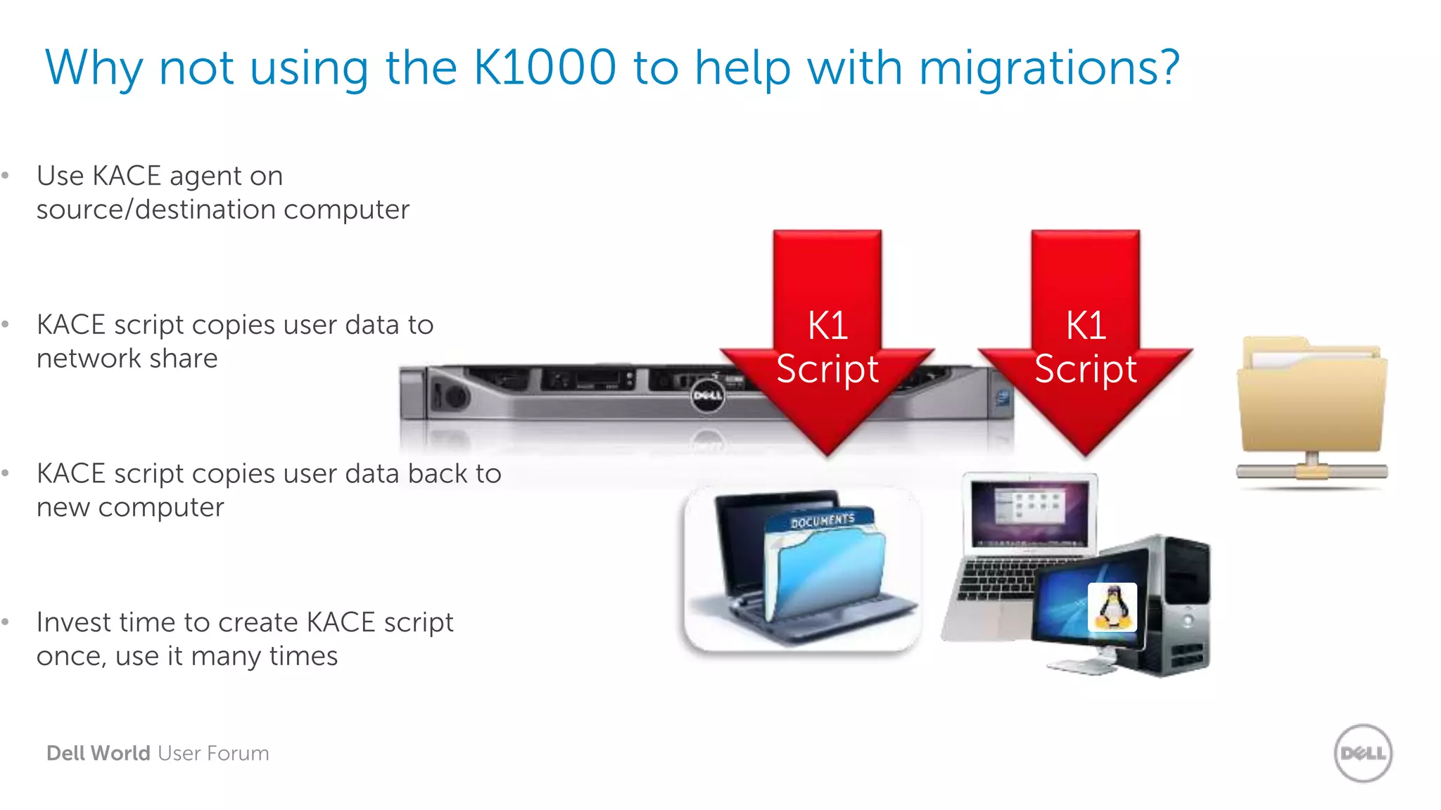 Dell World User Forum
Why not using the K1000 to help with migrations?
• Use KACE agent on
source/destination computer
• KACE script copies user data to
network share
• KACE script copies user data back to
new computer
• Invest time to create KACE script
once, use it many times
K1000
Network
Drive
K1
Script
K1
Script
 