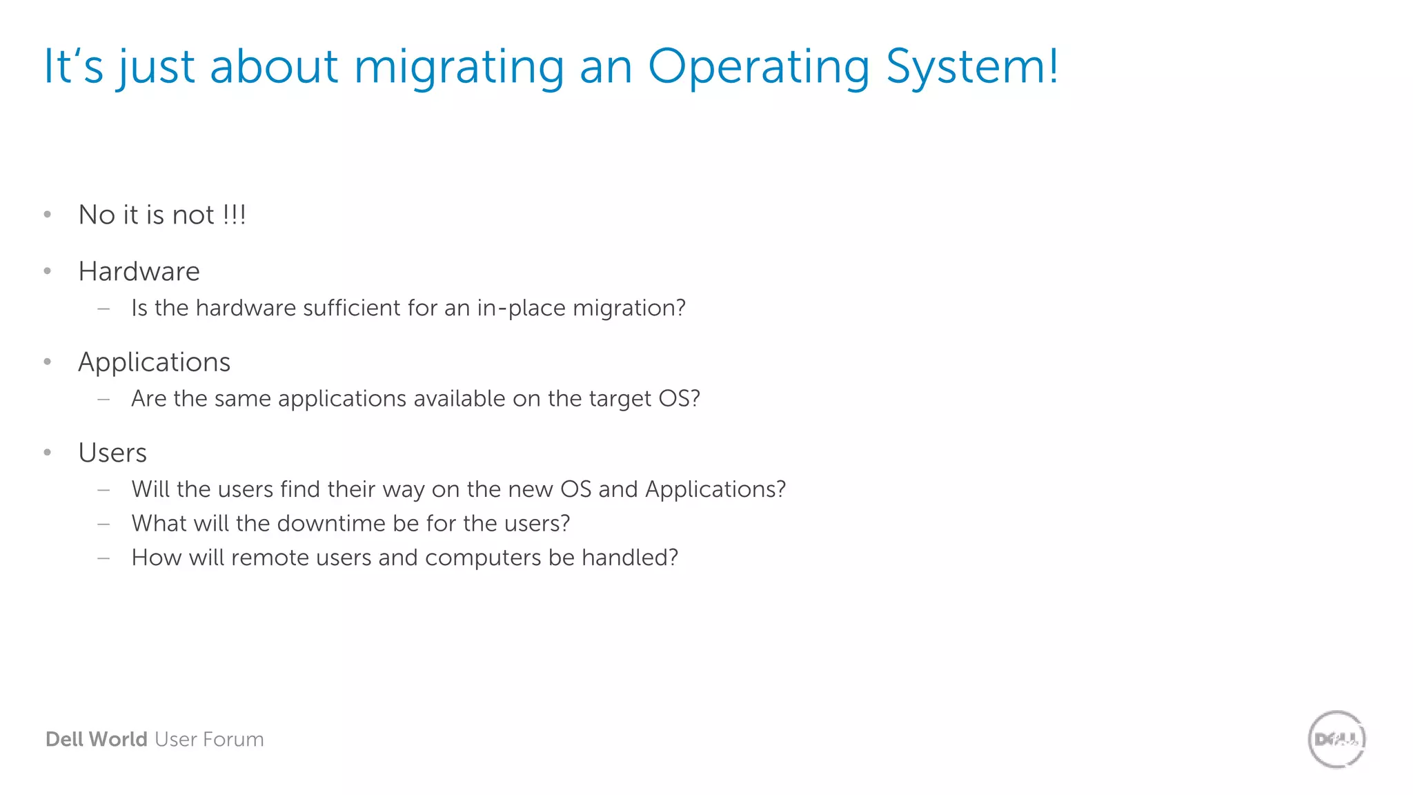 Dell World User Forum
It‘s just about migrating an Operating
System!
It‘s just about migrating an Operating System!
• No it is not !!!
• Hardware
– Is the hardware sufficient for an in-place migration?
• Applications
– Are the same applications available on the target OS?
• Users
– Will the users find their way on the new OS and Applications?
– What will the downtime be for the users?
– How will remote users and computers be handled?
 