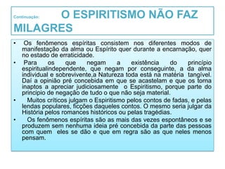 O ESPIRITISMO NÃO FAZ
Continuação:


MILAGRES
•  Os fenômenos espíritas consistem nos diferentes modos de
  manifestação da alma ou Espírito quer durante a encarnação, quer
  no estado de erraticidade.
• Para       os    que    negam       a   existência    do    princípio
  espiritualindependente, que negam por conseguinte, a da alma
  individual e sobrevivente,a Natureza toda está na matéria tangível.
  Daí a opinião pré concebida em que se acastelam e que os torna
  inaptos a apreciar judiciosamente o Espiritismo, porque parte do
  principio de negação de tudo o que não seja material.
•   Muitos críticos julgam o Espiritismo pelos contos de fadas, e pelas
  lendas populares, ficções daqueles contos. O mesmo seria julgar da
  História pelos romances históricos ou pelas tragédias.
•   Os fenômenos espíritas são as mais das vezes espontâneos e se
  produzem sem nenhuma ideia pré concebida da parte das pessoas
  com quem eles se dão e que em regra são as que neles menos
  pensam.
 