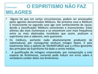 O ESPIRITISMO NÃO FAZ
Continuação:


MILAGRES
•  Alguns há que em certas circunstancias, podem ser provocados
  pelos agentes denominados Médiuns. No primeiro caso o Médium
  é inconsciente no segundo caso age com conhecimento de causa;
  donde a classificação: Médiuns conscientes e inconscientes. Estes
  últimos são mais numerosos e se encontram com mais frequência
  entre os mais obstinados incrédulos que assim, praticam o
  espiritismo sem o saberem, nem quererem.
• Os médiuns, portanto nada absolutamente produzem de
  sobrenatural; por conseguinte nenhum milagre fazem. É pois
  totalmente falso o epíteto de TAUMATURGO que a crítica ignorante
  dos princípios do Espiritismo há dado a certos médios.
•   A qualificação de milagres emprestada, por comparação a esta
  espécie de fenômenos, somente pode induzir em erros sobre o
  verdadeiro caráter deles nos fenômenos.
 