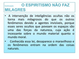 O ESPIRITISMO NÃO FAZ
Continuação:


MILAGRES
• A intervenção de inteligências ocultas não os
  torna mais milagrosos do que os outros
  fenômenos devido a agentes invisíveis, porque
  esses seres ocultos que povoam os espaços são
  uma das forças da natureza, cuja ação é
  incessante sobre o mundo material quanto o
  mundo moral.
• Conhecida essa lei, desaparece o maravilhoso e
  os fenômenos entram na ordem das coisas
  naturais.
 