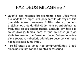 FAZ DEUS MILAGRES?
• Quanto aos milagres propriamente ditos Deus visto
  que nada lhe é impossível, pode fazê-los derroga as leis
  que dele mesmo emanaram? Não cabe ao homem
  prejulgar os atos da divindade, nem os subordinar às
  fraquezas do seu entendimento. Contudo, em face das
  coisas divinas, temos, para critério do nosso juízo os
  atributos mesmo de Deus. Ao poder Soberano reúne
  ele a soberana sabedoria ,donde se deve concluir que
  não faz coisa alguma inútil.
• Se há fatos que ainda não compreendemos, e que
  ainda nos faltam conhecimentos necessários.
 