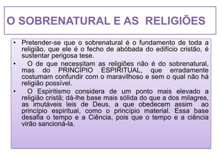O SOBRENATURAL E AS RELIGIÕES
• Pretender-se que o sobrenatural é o fundamento de toda a
  religião, que ele é o fecho de abóbada do edifício cristão, é
  sustentar perigosa tese.
•   O de que necessitam as religiões não é do sobrenatural,
  mas do PRINCÍPIO ESPIRITUAL, que erradamente
  costumam confundir com o maravilhoso e sem o qual não há
  religião possível.
•   O Espiritismo considera de um ponto mais elevado a
  religião cristã; dá-lhe base mais sólida do que a dos milagres,
  as imutáveis leis de Deus, a que obedecem assim ao
  princípio espiritual, como o princípio material. Essa base
  desafia o tempo e a Ciência, pois que o tempo e a ciência
  virão sancioná-la.
 