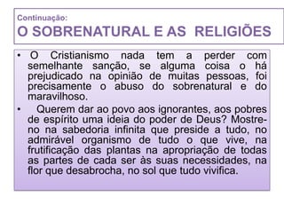 Continuação:

O SOBRENATURAL E AS RELIGIÕES
• O Cristianismo nada tem a perder com
  semelhante sanção, se alguma coisa o há
  prejudicado na opinião de muitas pessoas, foi
  precisamente o abuso do sobrenatural e do
  maravilhoso.
• Querem dar ao povo aos ignorantes, aos pobres
  de espírito uma ideia do poder de Deus? Mostre-
  no na sabedoria infinita que preside a tudo, no
  admirável organismo de tudo o que vive, na
  frutificação das plantas na apropriação de todas
  as partes de cada ser às suas necessidades, na
  flor que desabrocha, no sol que tudo vivifica.
 