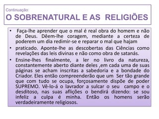 Continuação:

O SOBRENATURAL E AS RELIGIÕES
 • Faça-lhe aprender que o mal é real obra do homem e não
   de Deus. Dêem-lhe coragem, mediante a certeza de
   poderem um dia redimir-se e reparar o mal que hajam
 • praticado. Aponte-lhe as descobertas das Ciências como
   revelações das leis divinas e não como obra de satanás.
 • Ensine-lhes finalmente, a ler no livro da natureza,
   constantemente aberto diante deles ,em cada uma de suas
   páginas se acham inscritas a sabedoria e a bondade do
   Criador. Eles então compreenderão que um Ser tão grande
   que com tudo se ocupa, forçosamente dispõe de poder
   SUPREMO. Vê-lo-á o lavrador a sulcar o seu campo e o
   desditoso, nas suas aflições o bendirá dizendo: se sou
   infeliz a culpa é minha. Então os homens serão
   verdadeiramente religiosos.
 