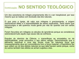 Continuação:   NO SENTIDO TEOLÓGICO
Um dos caracteres do milagre propriamente dito é o ser inexplicável, por isso
mesmo que se realiza com exclusão das leis naturais.

O que para a Igreja, dá valor aos milagres é precisamente, a origem
sobrenatural deles e a impossibilidade de serem explicados. Tanto assim que
excomungou e até queimou muita gente por não ter querido crer em certos
milagres.

Foram fecundos em milagres os séculos de ignorância porque se considerava
sobrenatural tudo aquilo cuja causa não se conhecia.

Expulso do domínio da Ciência, o maravilhoso se encastelou no da
espiritualidade, onde encontrou o seu último refúgio. Demonstrando que o
elemento espiritual é uma das forças vivas da natureza força que
incessantemente atua em concordância com a força material, o Espiritismo faz
que voltem ao rol dos efeitos naturais os que dele haviam saído porque, como
os outros também tais efeitos se acham sujeitos a leis.
 