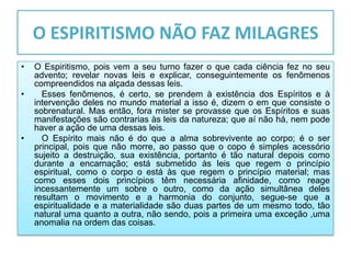 O ESPIRITISMO NÃO FAZ MILAGRES
•   O Espiritismo, pois vem a seu turno fazer o que cada ciência fez no seu
    advento; revelar novas leis e explicar, conseguintemente os fenômenos
    compreendidos na alçada dessas leis.
•     Esses fenômenos, é certo, se prendem à existência dos Espíritos e à
    intervenção deles no mundo material a isso é, dizem o em que consiste o
    sobrenatural. Mas então, fora mister se provasse que os Espíritos e suas
    manifestações são contrarias às leis da natureza; que aí não há, nem pode
    haver a ação de uma dessas leis.
•     O Espírito mais não é do que a alma sobrevivente ao corpo; é o ser
    principal, pois que não morre, ao passo que o copo é simples acessório
    sujeito a destruição, sua existência, portanto é tão natural depois como
    durante a encarnação; está submetido às leis que regem o princípio
    espiritual, como o corpo o está às que regem o princípio material; mas
    como esses dois princípios têm necessária afinidade, como reage
    incessantemente um sobre o outro, como da ação simultânea deles
    resultam o movimento e a harmonia do conjunto, segue-se que a
    espiritualidade e a materialidade são duas partes de um mesmo todo, tão
    natural uma quanto a outra, não sendo, pois a primeira uma exceção ,uma
    anomalia na ordem das coisas.
 
