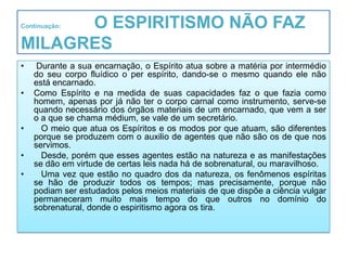 O ESPIRITISMO NÃO FAZ
Continuação:


MILAGRES
•    Durante a sua encarnação, o Espírito atua sobre a matéria por intermédio
    do seu corpo fluídico o per espírito, dando-se o mesmo quando ele não
    está encarnado.
•   Como Espírito e na medida de suas capacidades faz o que fazia como
    homem, apenas por já não ter o corpo carnal como instrumento, serve-se
    quando necessário dos órgãos materiais de um encarnado, que vem a ser
    o a que se chama médium, se vale de um secretário.
•     O meio que atua os Espíritos e os modos por que atuam, são diferentes
    porque se produzem com o auxilio de agentes que não são os de que nos
    servimos.
•     Desde, porém que esses agentes estão na natureza e as manifestações
    se dão em virtude de certas leis nada há de sobrenatural, ou maravilhoso.
•     Uma vez que estão no quadro dos da natureza, os fenômenos espíritas
    se hão de produzir todos os tempos; mas precisamente, porque não
    podiam ser estudados pelos meios materiais de que dispõe a ciência vulgar
    permaneceram muito mais tempo do que outros no domínio do
    sobrenatural, donde o espiritismo agora os tira.
 