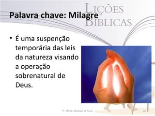 Palavra chave: Milagre

• É uma suspenção
  temporária das leis
  da natureza visando
  a operação
  sobrenatural de
  Deus.


                Pr. Moisés Sampaio de Paula   10
 