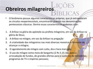 Obreiros milagreiros
•   O fenômeno possue algumas características próprias, que já extrapolaram
    os círculos neopentecostais, encontrando guarida nas denominações
    pentecostais clássicas. Dentre essas características podemos citar:

1. A ênfase na glória do apóstolo ou profeta milagreiro, em vez da ênfase na
   glória de Deus;
2. A ênfase no milagre, em vez da ênfase na pregação
3. A criatividade dos milagreiros nas mais diversas maneiras e fórmulas de
   alcançar o milagre;
4. O agendamento do milagre com culto, dia e hora marcada;
5. O uso do milagre como meio de barganha (2 Rs 5.15-16), para a
   arrecadação de fundos, de grandes ofertas para o sustento de ministérios,
   programas de TV e impérios pessoais;

                             Pr. Moisés Sampaio de Paula                  13
 