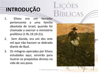 INTRODUÇÃO
1.    Eliseu era um lavrador
   pertencente a uma família
   abastada de Israel, quando foi
   chamado a exercer o ministério
   profético (1 Rs 19.19-21).
2. Sem dúvida, era um dos sete
   mil que não haviam se dobrado
   diante de Baal.
3. Os milagres operados por Eliseu
   estudados aqui, servirão para
   ilustrar os propósitos divinos na
   vida de seu povo.
                          Pr. Moisés Sampaio de Paula   14
 