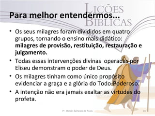 Para melhor entendermos...
• Os seus milagres foram divididos em quatro
  grupos, tornando o ensino mais didático:
  milagres de provisão, restituição, restauração e
  julgamento.
• Todas essas intervenções divinas operadas por
  Eliseu demonstram o poder de Deus.
• Os milagres tinham como único propósito
  evidenciar a graça e a glória do Todo-Poderoso.
• A intenção não era jamais exaltar as virtudes do
  profeta.
                    Pr. Moisés Sampaio de Paula      15
 