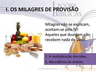 I. OS MILAGRES DE PROVISÃO

                    Milagres não se explicam,
                    aceitam-se pela fé!
                    Aqueles que duvidam não
                    recebem nada de Deus.


                    1. A multiplicação dos pães.
                    2. Abundância de víveres.
           Pr. Moisés Sampaio de Paula             16
 
