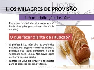 I. OS MILAGRES DE PROVISÃO
                 1. A multiplicação dos pães.
•   Eram cem os discípulos dos profetas e só
    havia vinte pães para alimentá-los (2 Rs
    4.42-44).


    O que fazer diante da situação?
•   O profeta Eliseu não olha às evidencias
    naturais, mas seguindo a direção de Deus,
    profetiza que todos comeriam e ainda
    sobrariam pães! Como? Não havia lógica
    nenhuma nessa predição.
•   A graça de Deus em prover o necessário
    para os carentes fica em evidência.
                              Pr. Moisés Sampaio de Paula   17
 