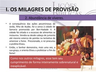 I. OS MILAGRES DE PROVISÃO
                    2. Abundância de víveres.
•   A consequência das ações pecaminosas de
    Jorão, filho de Acabe, foi o cerco à cidade de
    Samaria promovida por Ben-Hadade II. A
    cidade foi sitiada e a escassez de alimentos se
    instaurou. Vendia-se desde cabeça de jumento
    até mesmo esterco de pombo na tentativa de
    amenizar a fome. Pressionado, o rei procurou
    o profeta Eliseu.
•   Então, o Senhor demonstra, mais uma vez, a
    sua graça, e orienta Eliseu a profetizar o fim da
    fome!

     Como nos outros milagres, esse tem seu
     cumprimento de forma inteiramente sobrenatural e
     inexplicável.
                                   Pr. Moisés Sampaio de Paula   18
 