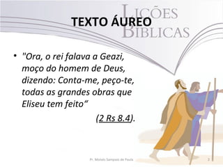 TEXTO ÁUREO

• "Ora, o rei falava a Geazi,
  moço do homem de Deus,
  dizendo: Conta-me, peço-te,
  todas as grandes obras que
  Eliseu tem feito“
                      (2 Rs 8.4).


                    Pr. Moisés Sampaio de Paula   2
 