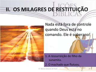 II. OS MILAGRES DE RESTITUIÇÃO

                    Nada está fora de controle
                    quando Deus está no
                    comando. Ele é soberano!



                    1. A ressurreição do filho da
                       sunamita.
                    2. O machado que flutuou.
           Pr. Moisés Sampaio de Paula              20
 