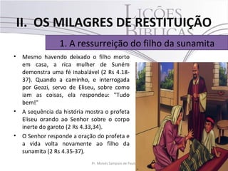 II. OS MILAGRES DE RESTITUIÇÃO
                 1. A ressurreição do filho da sunamita
•   Mesmo havendo deixado o filho morto
    em casa, a rica mulher de Suném
    demonstra uma fé inabalável (2 Rs 4.18-
    37). Quando a caminho, e interrogada
    por Geazi, servo de Eliseu, sobre como
    iam as coisas, ela respondeu: "Tudo
    bem!"
•   A sequência da história mostra o profeta
    Eliseu orando ao Senhor sobre o corpo
    inerte do garoto (2 Rs 4.33,34).
•   O Senhor responde a oração do profeta e
    a vida volta novamente ao filho da
    sunamita (2 Rs 4.35-37).
                             Pr. Moisés Sampaio de Paula   21
 