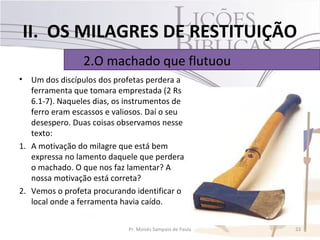 II. OS MILAGRES DE RESTITUIÇÃO
                 2.O machado que flutuou
•  Um dos discípulos dos profetas perdera a
   ferramenta que tomara emprestada (2 Rs
   6.1-7). Naqueles dias, os instrumentos de
   ferro eram escassos e valiosos. Daí o seu
   desespero. Duas coisas observamos nesse
   texto:
1. A motivação do milagre que está bem
   expressa no lamento daquele que perdera
   o machado. O que nos faz lamentar? A
   nossa motivação está correta?
2. Vemos o profeta procurando identificar o
   local onde a ferramenta havia caído.

                             Pr. Moisés Sampaio de Paula   23
 