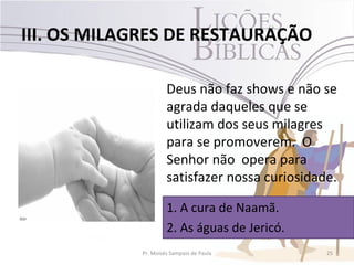 III. OS MILAGRES DE RESTAURAÇÃO

                     Deus não faz shows e não se
                     agrada daqueles que se
                     utilizam dos seus milagres
                     para se promoverem. O
                     Senhor não opera para
                     satisfazer nossa curiosidade.

                     1. A cura de Naamã.
                     2. As águas de Jericó.
            Pr. Moisés Sampaio de Paula         25
 