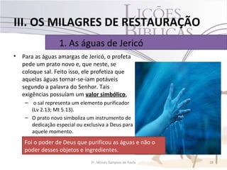 III. OS MILAGRES DE RESTAURAÇÃO
                   1. As águas de Jericó
•   Para as águas amargas de Jericó, o profeta
    pede um prato novo e, que neste, se
    coloque sal. Feito isso, ele profetiza que
    aquelas águas tornar-se-iam potáveis
    segundo a palavra do Senhor. Tais
    exigências possuíam um valor simbólico,
     – o sal representa um elemento purificador
       (Lv 2.13; Mt 5.13).
     – O prato novo simboliza um instrumento de
       dedicação especial ou exclusiva a Deus para
       aquele momento.
    Foi o poder de Deus que purificou as águas e não o
    poder desses objetos e ingredientes.
                                Pr. Moisés Sampaio de Paula   28
 